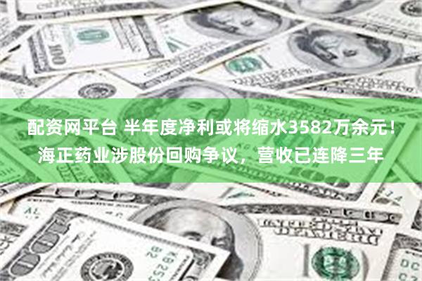配资网平台 半年度净利或将缩水3582万余元！海正药业涉股份回购争议，营收已连降三年