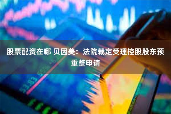 股票配资在哪 贝因美：法院裁定受理控股股东预重整申请