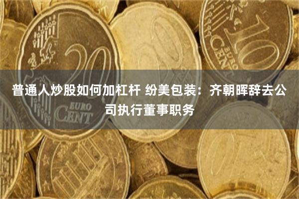 普通人炒股如何加杠杆 纷美包装：齐朝晖辞去公司执行董事职务
