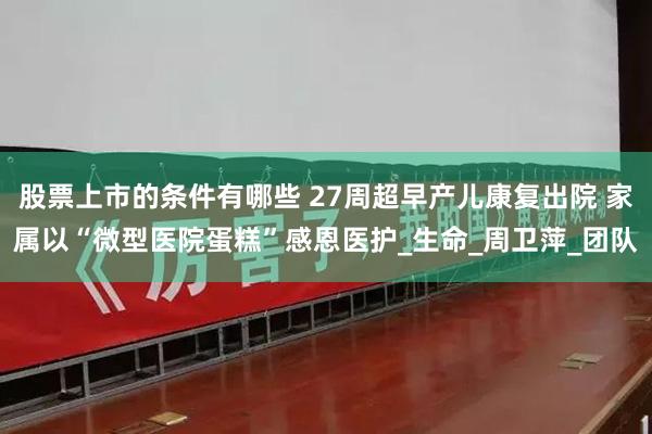 股票上市的条件有哪些 27周超早产儿康复出院 家属以“微型医院蛋糕”感恩医护_生命_周卫萍_团队