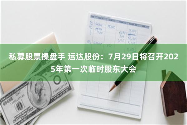私募股票操盘手 运达股份：7月29日将召开2025年第一次临时股东大会