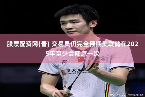 股票配资网(晋) 交易员仍完全预期美联储在2025年至少会降息一次