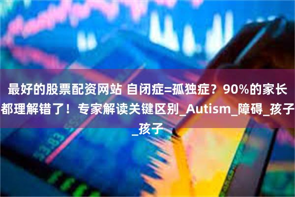 最好的股票配资网站 自闭症=孤独症？90%的家长都理解错了！专家解读关键区别_Autism_障碍_孩子