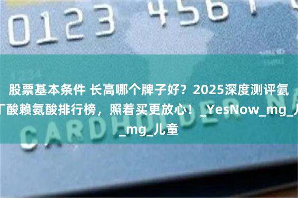 股票基本条件 长高哪个牌子好？2025深度测评氨基丁酸赖氨酸排行榜，照着买更放心！_YesNow_mg_儿童