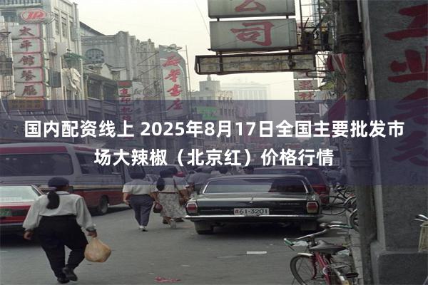 国内配资线上 2025年8月17日全国主要批发市场大辣椒（北京红）价格行情