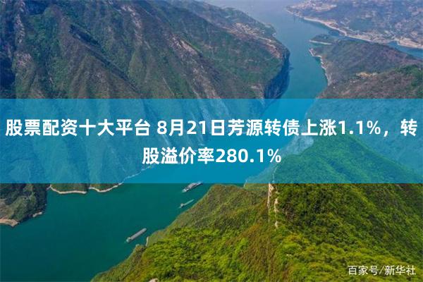 股票配资十大平台 8月21日芳源转债上涨1.1%，转股溢价率280.1%