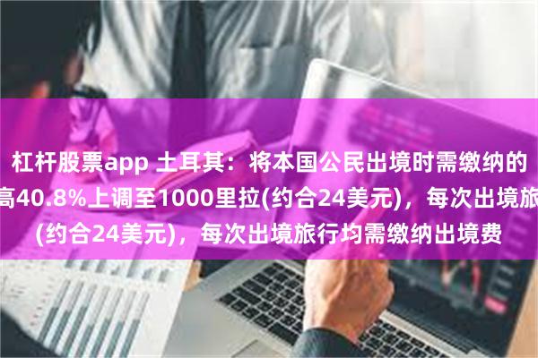 杠杆股票app 土耳其：将本国公民出境时需缴纳的费用从710里拉提高40.8%上调至1000里拉(约合24美元)，每次出境旅行均需缴纳出境费