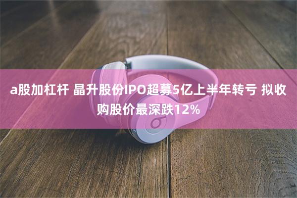 a股加杠杆 晶升股份IPO超募5亿上半年转亏 拟收购股价最深跌12%