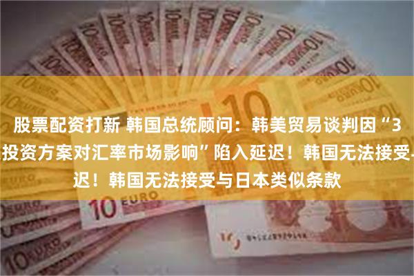 股票配资打新 韩国总统顾问：韩美贸易谈判因“3500亿美元赴美投资方案对汇率市场影响”陷入延迟！韩国无法接受与日本类似条款