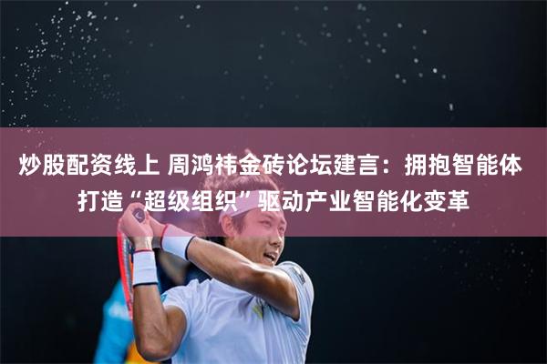 炒股配资线上 周鸿祎金砖论坛建言：拥抱智能体 打造“超级组织”驱动产业智能化变革