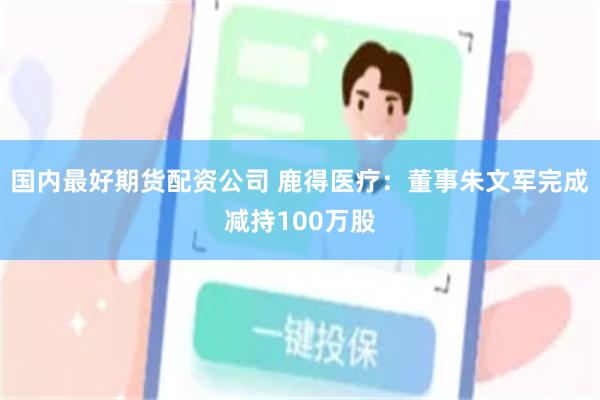 国内最好期货配资公司 鹿得医疗：董事朱文军完成减持100万股