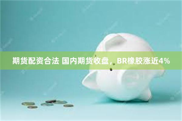 期货配资合法 国内期货收盘，BR橡胶涨近4%